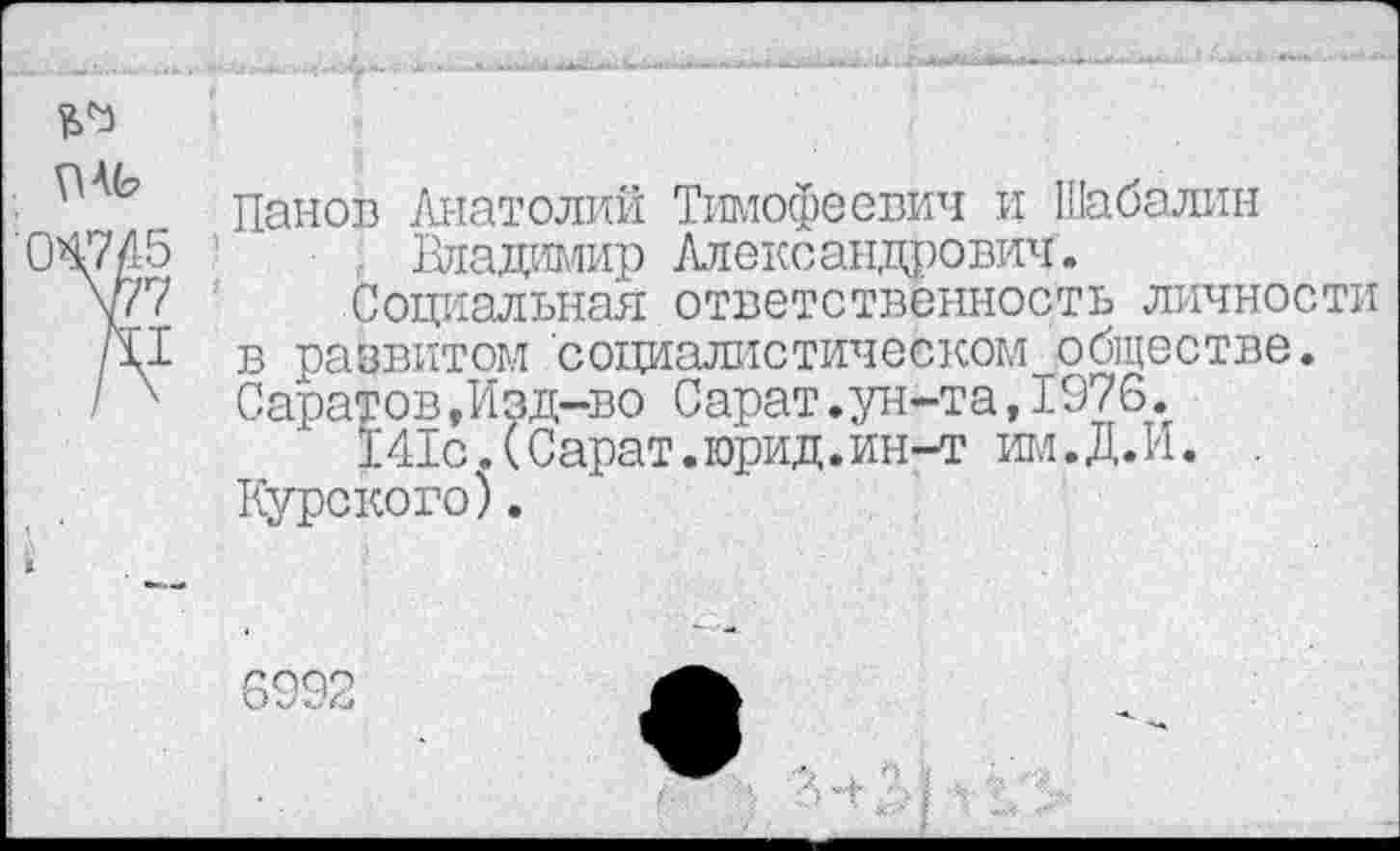 ﻿• ь Панов Анатолий Тимофеевич и Шабалин 047/15	Владимир Александрович.
у/7	Социальная ответственность личности
р.1 в развитом социалистическом обществе.
I х Саратов,Изд-во Сарат.ун-та,1976.
141с.(Сарат.юрид.ин-т им.Д.И. . Курского).
О .70